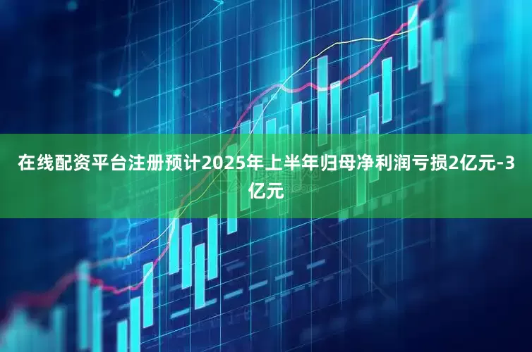 在线配资平台注册预计2025年上半年归母净利润亏损2亿元-3亿元