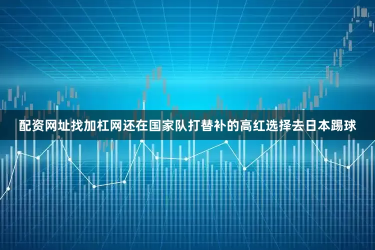 配资网址找加杠网还在国家队打替补的高红选择去日本踢球