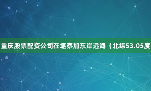 重庆股票配资公司在堪察加东岸远海（北纬53.05度