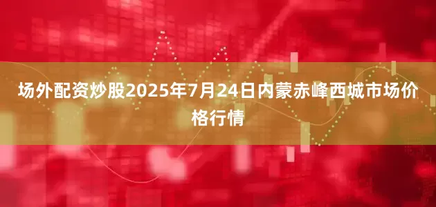 场外配资炒股2025年7月24日内蒙赤峰西城市场价格行情