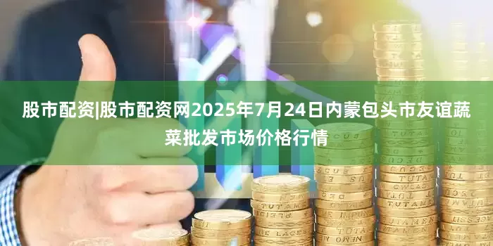 股市配资|股市配资网2025年7月24日内蒙包头市友谊蔬菜批发市场价格行情