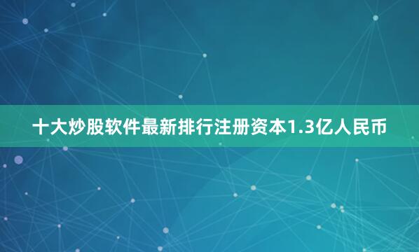 十大炒股软件最新排行注册资本1.3亿人民币